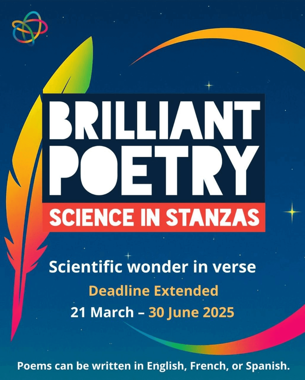 Colorful feather and arc with text: BRILLIANT POETRY, SCIENCE IN STANZAS, Scientific wonder in verse, Deadline Extended, 21 March – 30 June 2025, Poems can be written in English, French, or Spanish. The background is a starry night sky with a vibrant and inspiring tone.